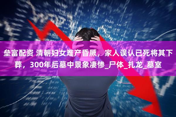垒富配资 清朝妇女难产昏厥，家人误认已死将其下葬，300年后墓中景象凄惨_尸体_扎龙_墓室