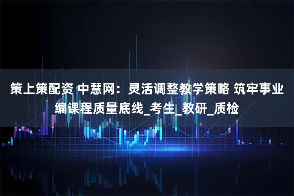 策上策配资 中慧网：灵活调整教学策略 筑牢事业编课程质量底线_考生_教研_质检