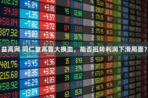 益高网 同仁堂高管大换血，能否扭转利润下滑局面？