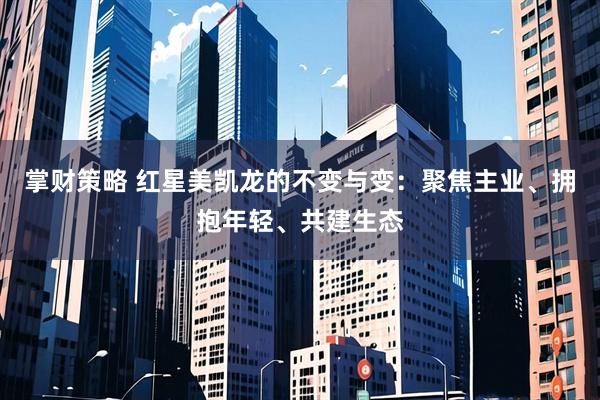 掌财策略 红星美凯龙的不变与变：聚焦主业、拥抱年轻、共建生态